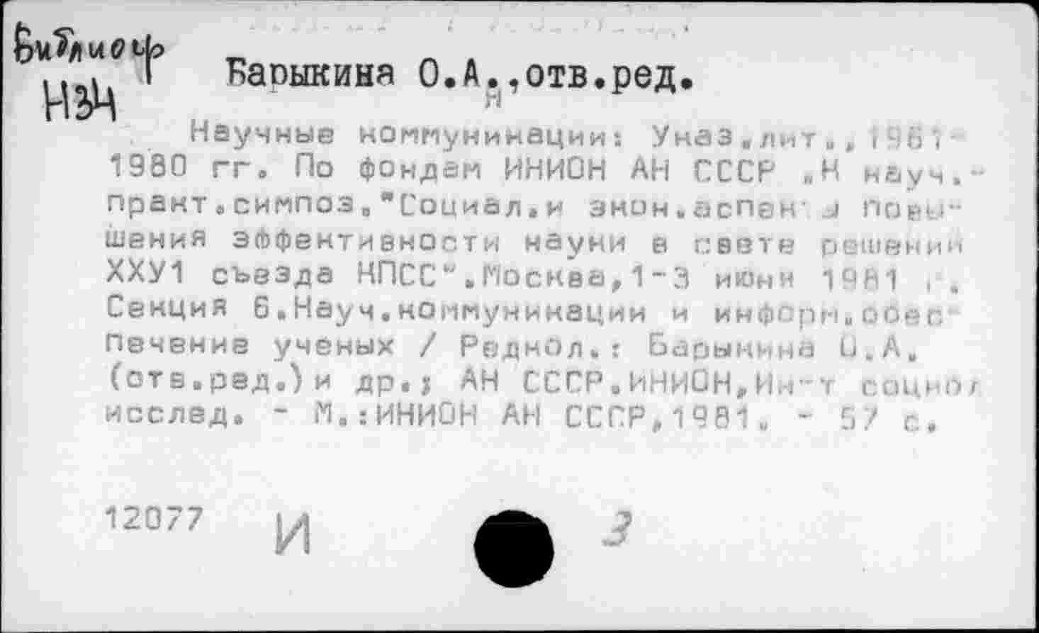 ﻿
Каоыкиня О.А.,отв.ред.
Научные коммуникации 1 Унаэ.лит.,I461
980 гг. По фондам ИНИОН АН СССР ,Н науч.-практ,симпоз,"Социал.и энон.аспены повышения эффективности науни в свете решении ХХУ1 съезда КПСС".Москва,1~3 июни 1981 г. Секция 6.Науч.коммуникации и информ.оСес печение учёных / Реднол.: Барынина О, А. (отв.ред.)и др.г АН СССР.ИНИОН,Ин~т социог исслед. - М.:ИНИОН АН СССР,1981
с.
12077 и